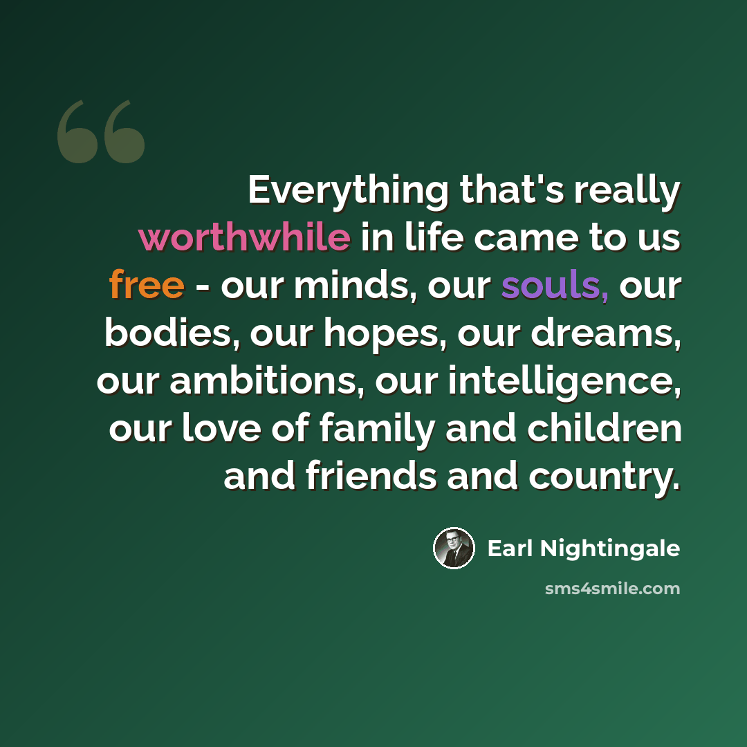 “Everything that's really worthwhile in life came to us free - our minds, our souls, our bodies, our hopes, our dreams, our ambitions, our intelligence, our love of family and children and friends and country.” quote by Earl Nightingale