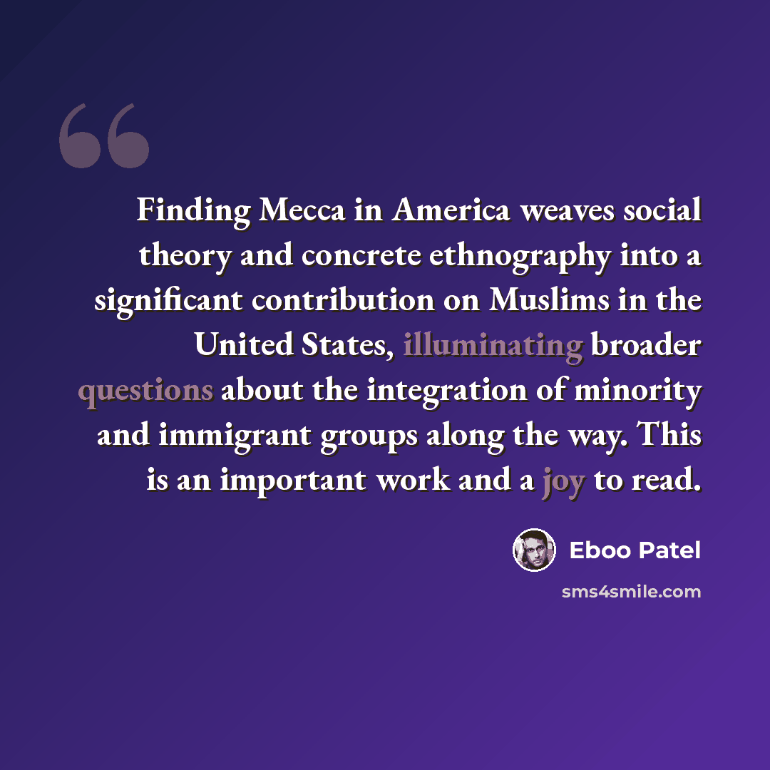 “Finding Mecca in America weaves social theory and concrete ethnography into a significant contribution on Muslims in the United States, illuminating broader questions about the integration of minority and immigrant groups along the way. This is an important work and a joy to read.” quote by Eboo Patel