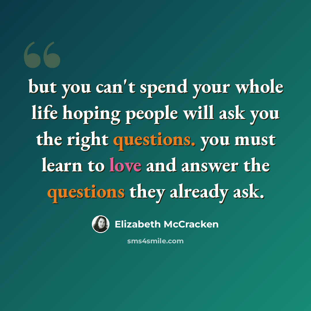 “but you can't spend your whole life hoping people will ask you the right questions. you must learn to love and answer the questions they already ask.” quote by Elizabeth McCracken