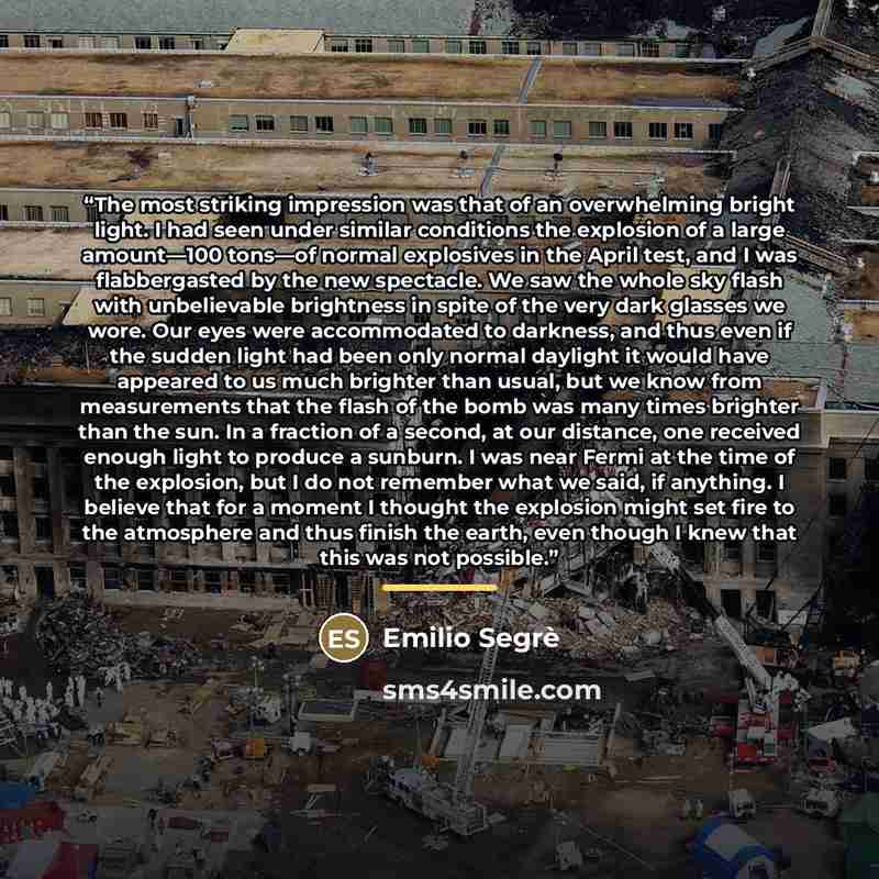 “The most striking impression was that of an overwhelming bright light. I had seen under similar conditions the explosion of a large amount—100 tons—of normal explosives in the April test, and I was flabbergasted by the new spectacle. We saw the whole sky flash with unbelievable brightness in spite…” quote by Emilio Segrè