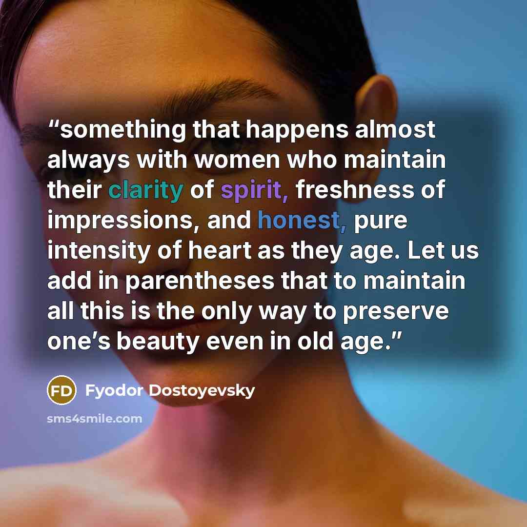 “something that happens almost always with women who maintain their clarity of spirit, freshness of impressions, and honest, pure intensity of heart as they age. Let us add in parentheses that to maintain all this is the only way to preserve one’s beauty even in old age.” quote by Fyodor Dostoyevsky