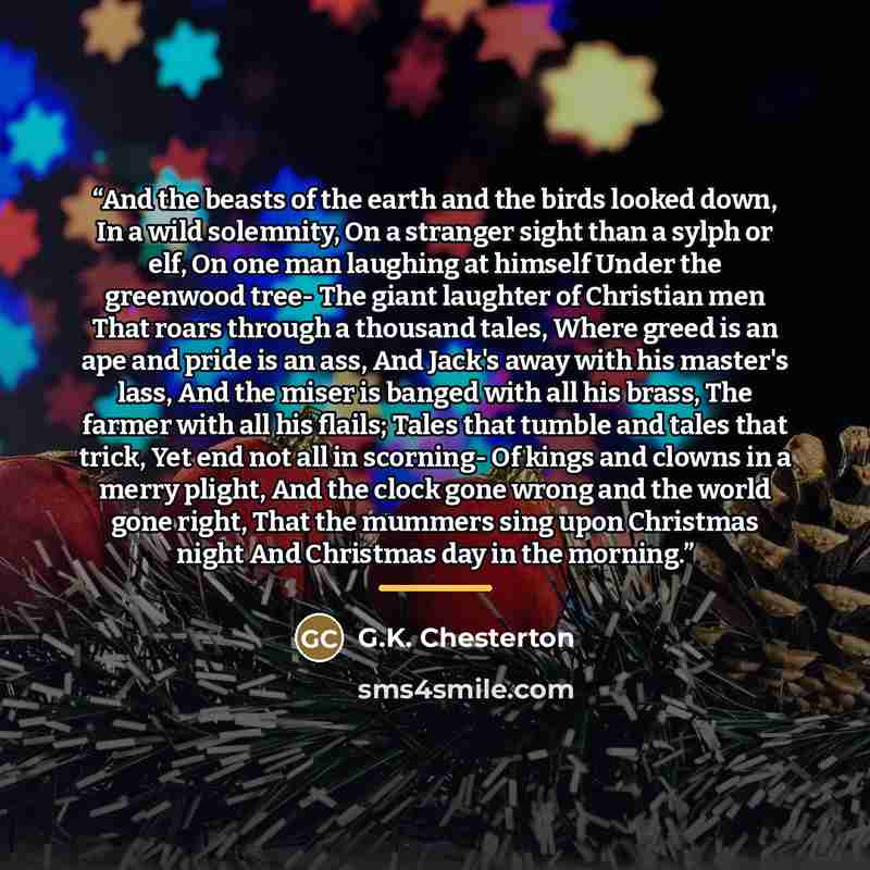 “And the beasts of the earth and the birds looked down, In a wild solemnity, On a stranger sight than a sylph or elf, On one man laughing at himself Under the greenwood tree- The giant laughter of Christian men That roars through a thousand tales, Where greed is an ape and pride is an ass, And…” quote by G.K. Chesterton