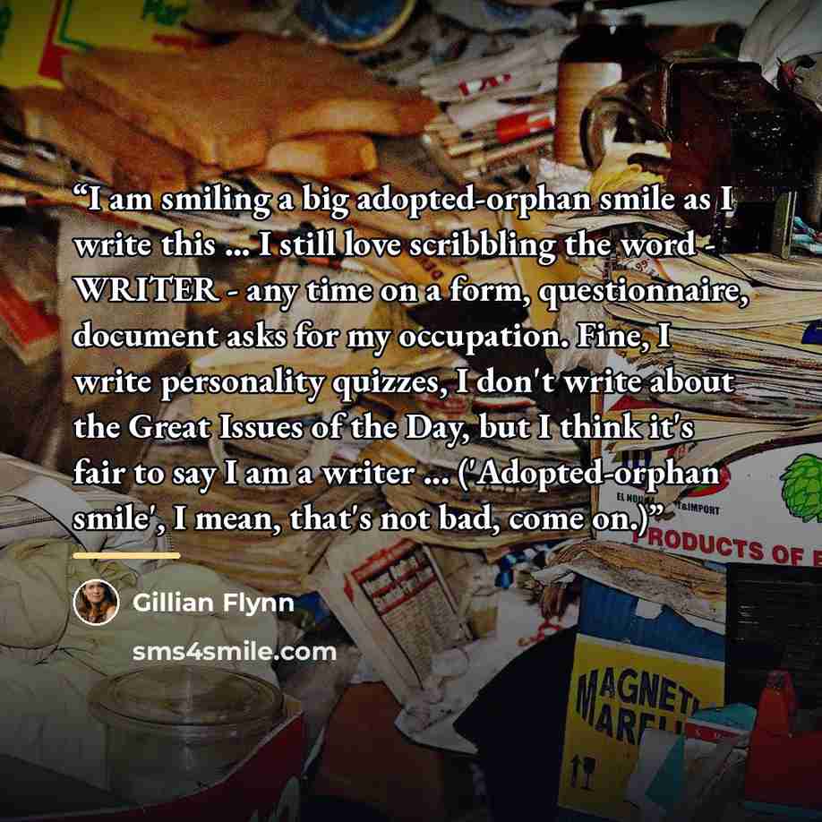 “I am smiling a big adopted-orphan smile as I write this ... I still love scribbling the word - WRITER - any time on a form, questionnaire, document asks for my occupation. Fine, I write personality quizzes, I don't write about the Great Issues of the Day, but I think it's fair to say I am a writer…” quote by Gillian Flynn