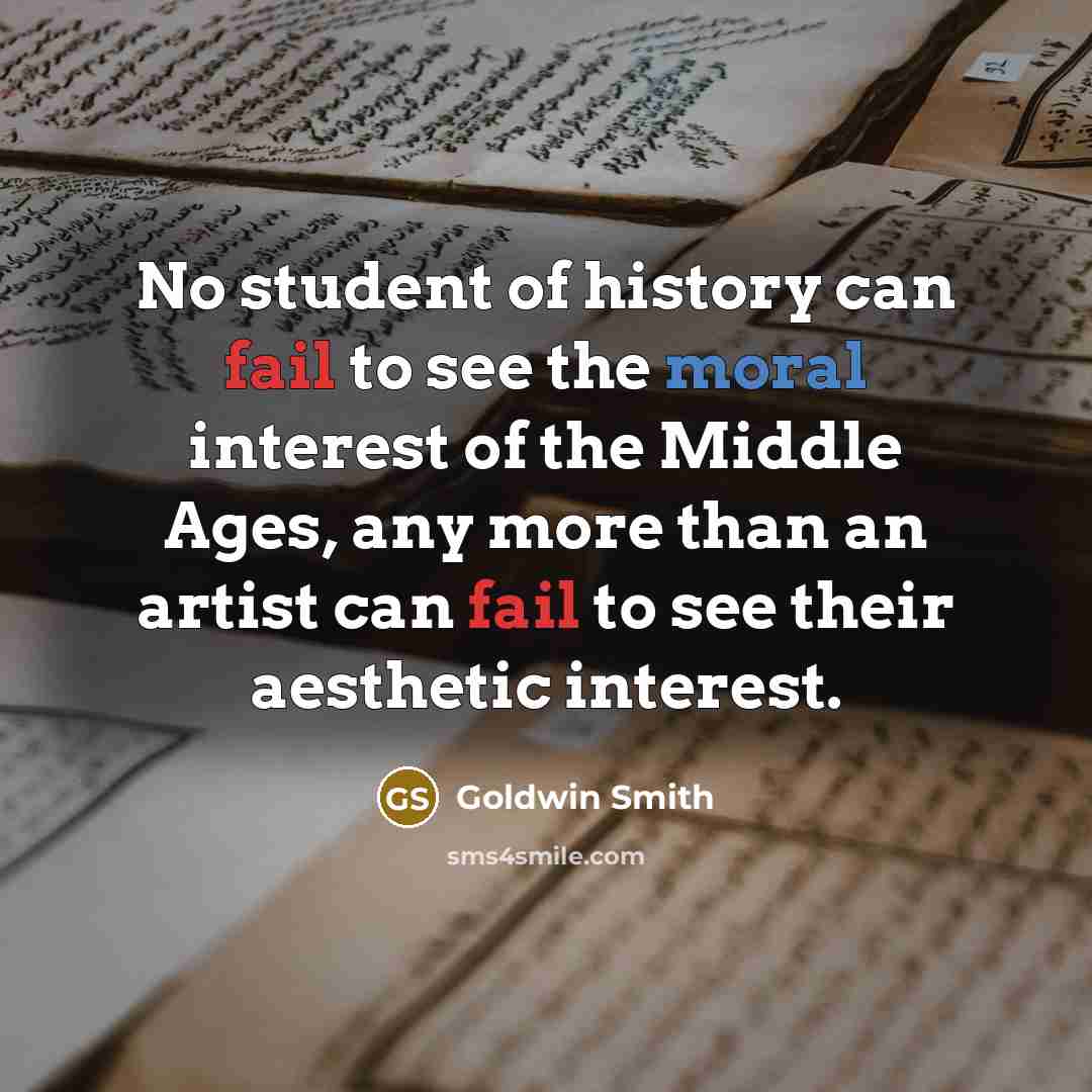 “No student of history can fail to see the moral interest of the Middle Ages, any more than an artist can fail to see their aesthetic interest.” quote by Goldwin Smith