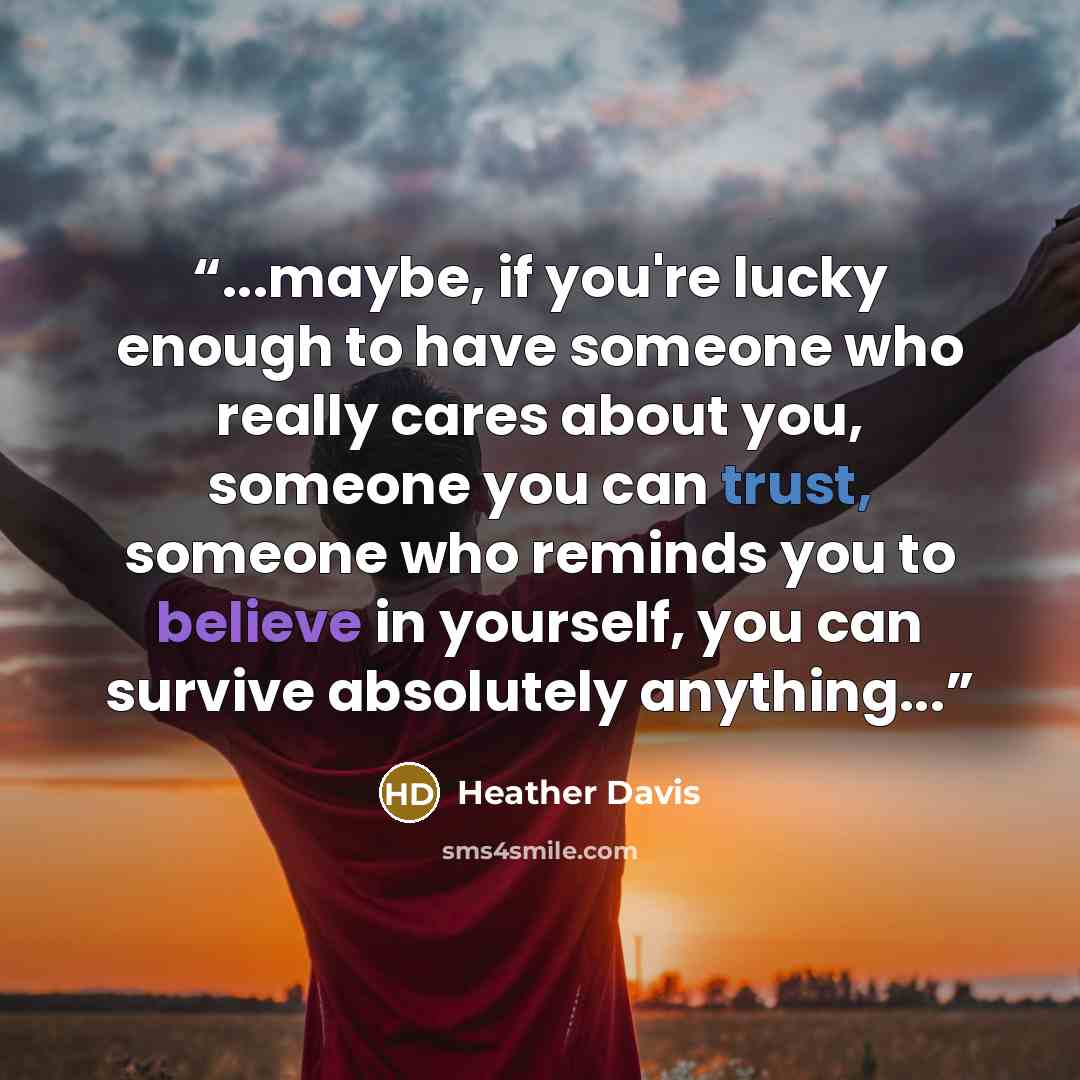 “...maybe, if you're lucky enough to have someone who really cares about you, someone you can trust, someone who reminds you to believe in yourself, you can survive absolutely anything...” quote by Heather Davis