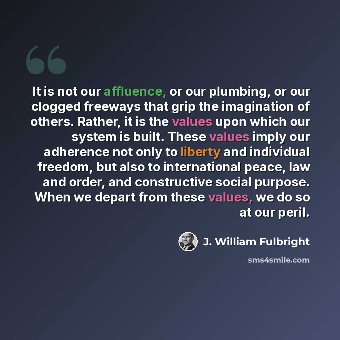 “It is not our affluence, or our plumbing, or our clogged freeways that grip the imagination of others. Rather, it is the values upon which our system is built. These values imply our adherence not only to liberty and individual freedom, but also to international peace, law and order, and…” quote by J. William Fulbright
