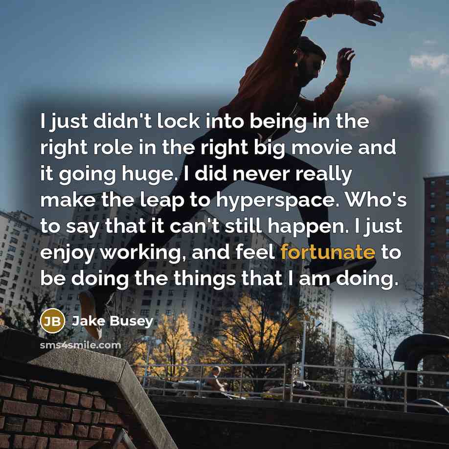 “I just didn't lock into being in the right role in the right big movie and it going huge. I did never really make the leap to hyperspace. Who's to say that it can't still happen. I just enjoy working, and feel fortunate to be doing the things that I am doing.” quote by Jake Busey
