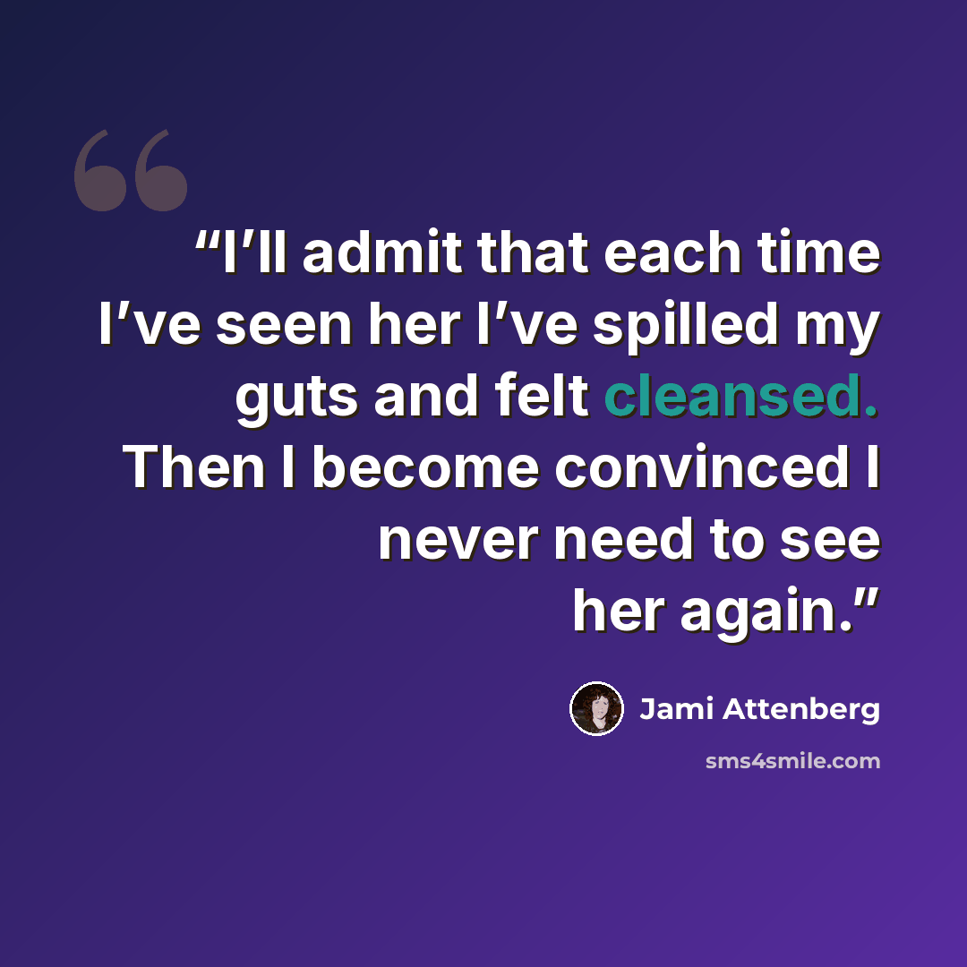 “I’ll admit that each time I’ve seen her I’ve spilled my guts and felt cleansed. Then I become convinced I never need to see her again.” quote by Jami Attenberg