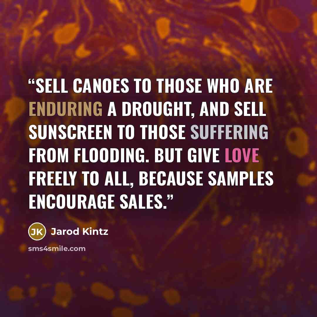 “Sell canoes to those who are enduring a drought, and sell sunscreen to those suffering from flooding. But give love freely to all, because samples encourage sales.” quote by Jarod Kintz