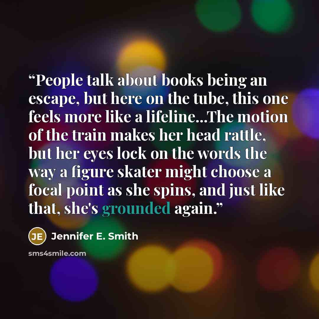 “People talk about books being an escape, but here on the tube, this one feels more like a lifeline...The motion of the train makes her head rattle, but her eyes lock on the words the way a figure skater might choose a focal point as she spins, and just like that, she's grounded again.” quote by Jennifer E. Smith