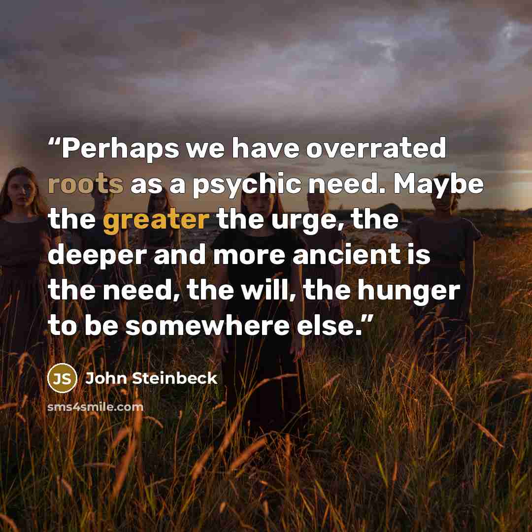 “Perhaps we have overrated roots as a psychic need. Maybe the greater the urge, the deeper and more ancient is the need, the will, the hunger to be somewhere else.” quote by John Steinbeck