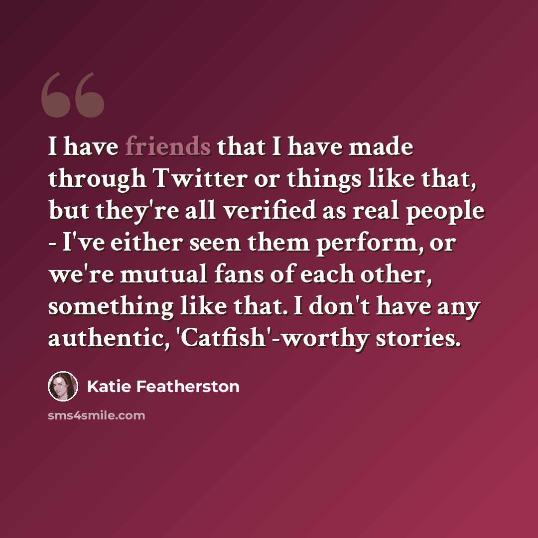 “I have friends that I have made through Twitter or things like that, but they're all verified as real people - I've either seen them perform, or we're mutual fans of each other, something like that. I don't have any authentic, 'Catfish'-worthy stories.” quote by Katie Featherston