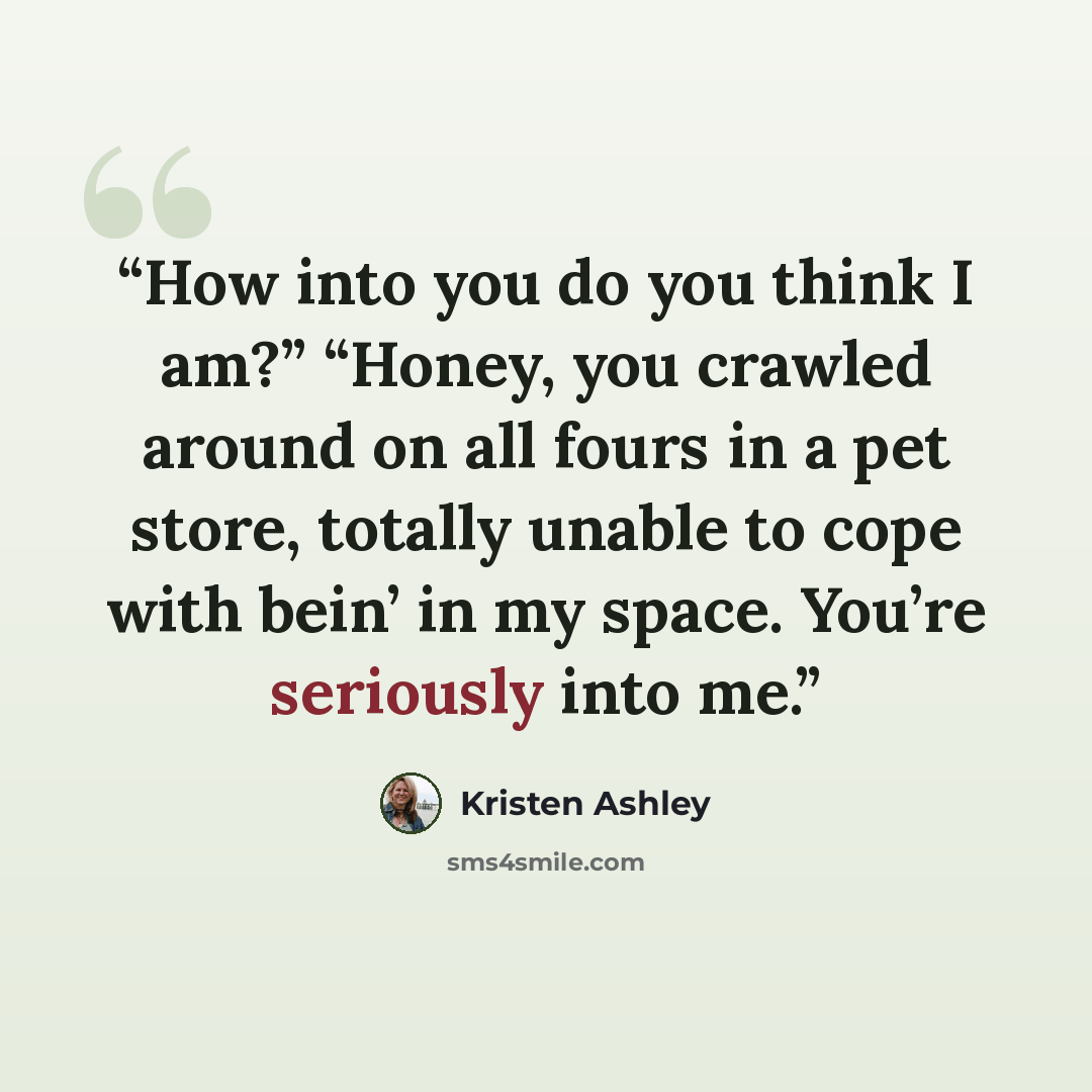 “How into you do you think I am?” “Honey, you crawled around on all fours in a pet store, totally unable to cope with bein’ in my space. You’re seriously into me.” quote by Kristen Ashley