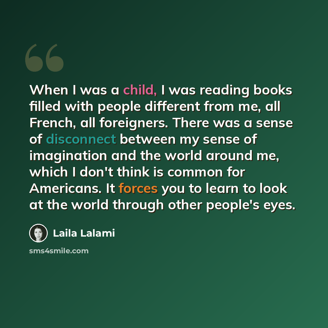“When I was a child, I was reading books filled with people different from me, all French, all foreigners. There was a sense of disconnect between my sense of imagination and the world around me, which I don't think is common for Americans. It forces you to learn to look at the world through other…” quote by Laila Lalami