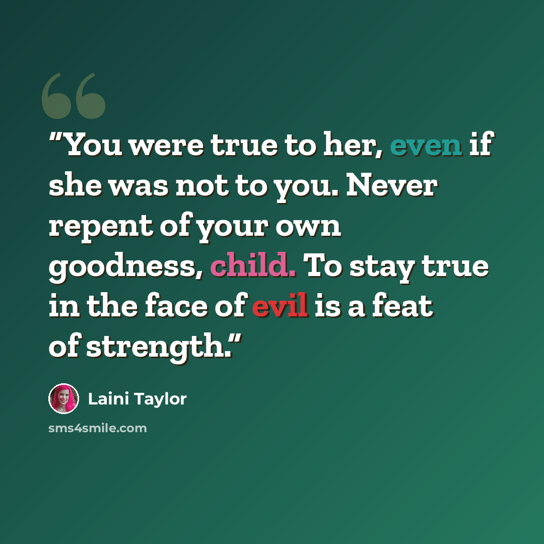 “You were true to her, even if she was not to you. Never repent of your own goodness, child. To stay true in the face of evil is a feat of strength.” quote by Laini Taylor