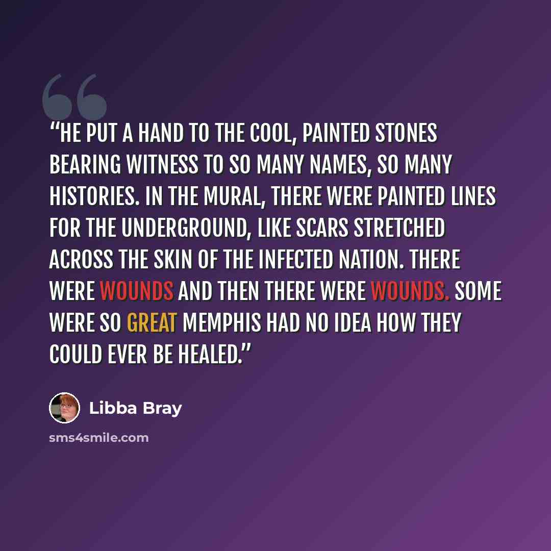 “He put a hand to the cool, painted stones bearing witness to so many names, so many histories. In the mural, there were painted lines for the Underground, like scars stretched across the skin of the infected nation. There were wounds and then there were wounds. Some were so great Memphis had no…” quote by Libba Bray