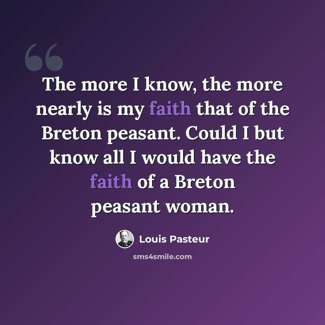 “The more I know, the more nearly is my faith that of the Breton peasant. Could I but know all I would have the faith of a Breton peasant woman.” quote by Louis Pasteur