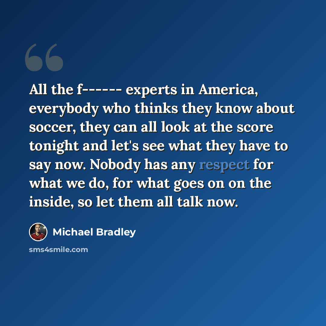 “All the f------ experts in America, everybody who thinks they know about soccer, they can all look at the score tonight and let's see what they have to say now. Nobody has any respect for what we do, for what goes on on the inside, so let them all talk now.” quote by Michael Bradley