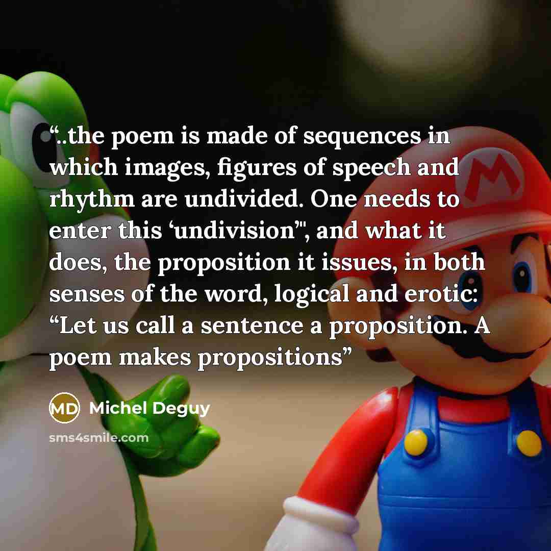 “..the poem is made of sequences in which images, figures of speech and rhythm are undivided. One needs to enter this ‘undivision’", and what it does, the proposition it issues, in both senses of the word, logical and erotic: “Let us call a sentence a proposition. A poem makes propositions” quote by Michel Deguy