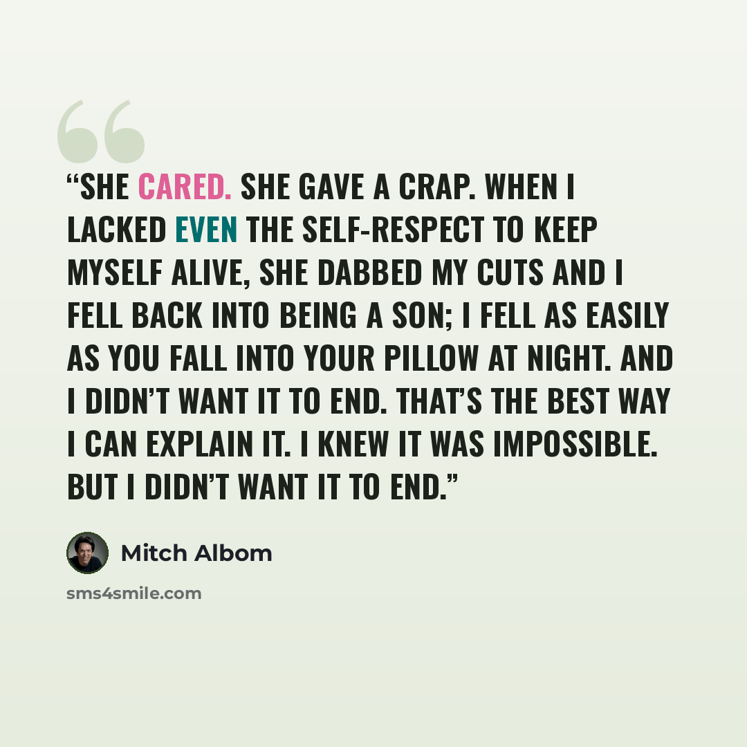 “She cared. She gave a crap. When I lacked even the self-respect to keep myself alive, she dabbed my cuts and I fell back into being a son; I fell as easily as you fall into your pillow at night. And I didn’t want it to end. That’s the best way I can explain it. I knew it was impossible. But I…” quote by Mitch Albom