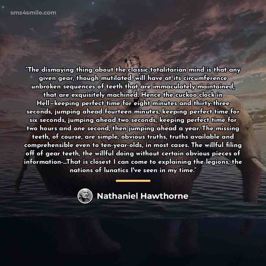 “The dismaying thing about the classic totalitarian mind is that any given gear, though mutilated, will have at its circumference unbroken sequences of teeth that are immaculately maintained, that are exquisitely machined. Hence the cuckoo clock in Hell—keeping perfect time for eight minutes and…” quote by Nathaniel Hawthorne
