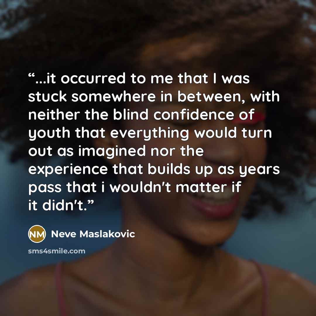“...it occurred to me that I was stuck somewhere in between, with neither the blind confidence of youth that everything would turn out as imagined nor the experience that builds up as years pass that i wouldn't matter if it didn't.” quote by Neve Maslakovic