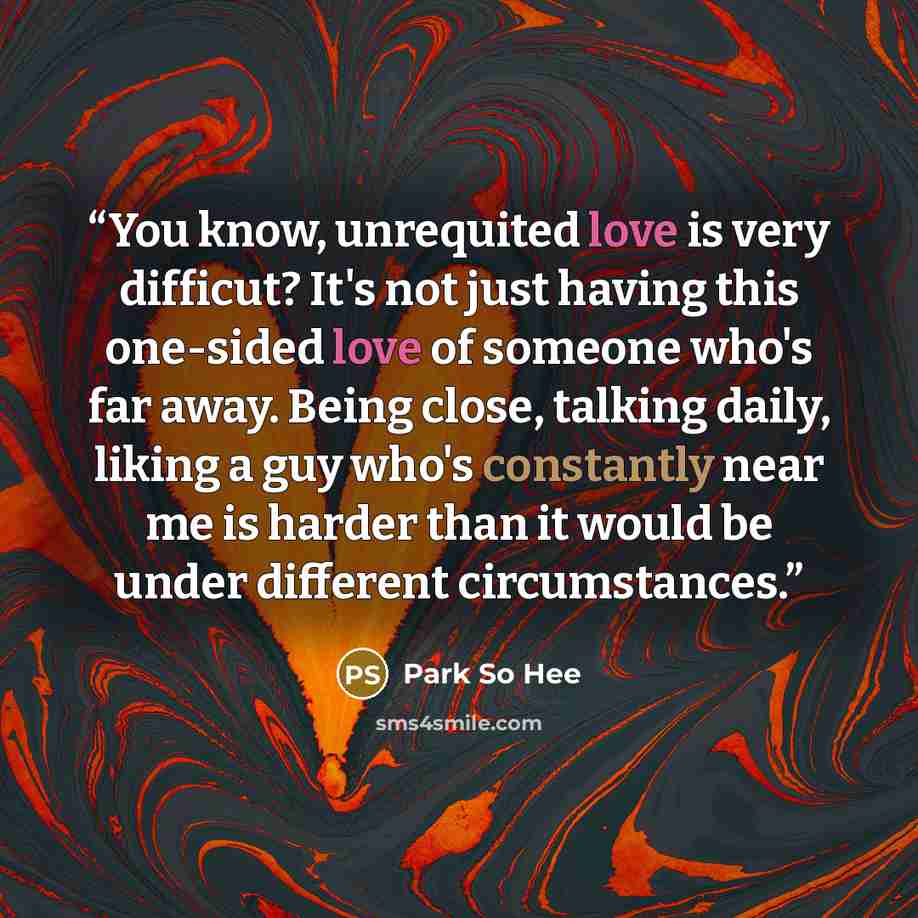 “You know, unrequited love is very difficut? It's not just having this one-sided love of someone who's far away. Being close, talking daily, liking a guy who's constantly near me is harder than it would be under different circumstances.” quote by Park So Hee