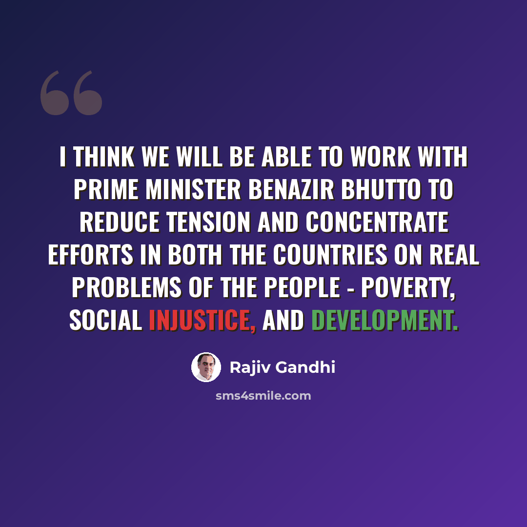 “I think we will be able to work with Prime Minister Benazir Bhutto to reduce tension and concentrate efforts in both the countries on real problems of the people - poverty, social injustice, and development.” quote by Rajiv Gandhi