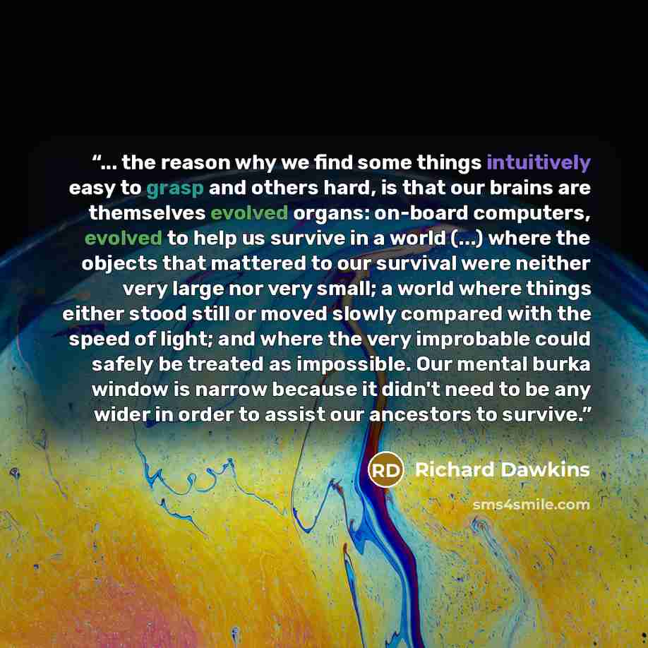 “... the reason why we find some things intuitively easy to grasp and others hard, is that our brains are themselves evolved organs: on-board computers, evolved to help us survive in a world (...) where the objects that mattered to our survival were neither very large nor very small; a world where…” quote by Richard Dawkins
