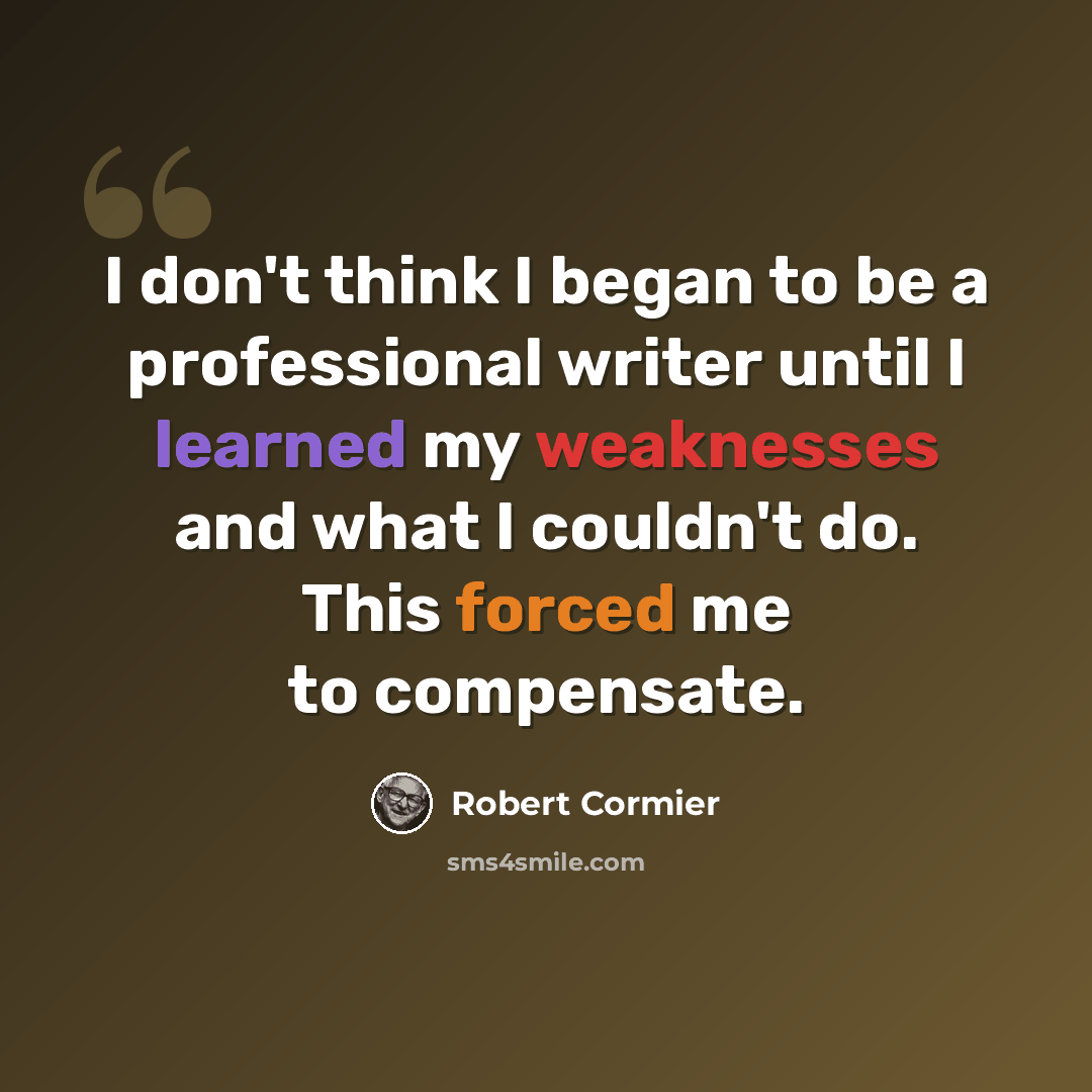 “I don't think I began to be a professional writer until I learned my weaknesses and what I couldn't do. This forced me to compensate.” quote by Robert Cormier