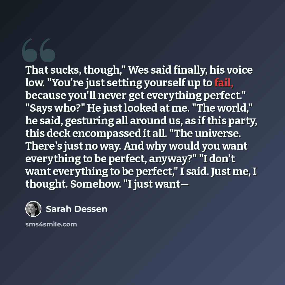 “That sucks, though," Wes said finally, his voice low. "You're just setting yourself up to fail, because you'll never get everything perfect." "Says who?" He just looked at me. "The world," he said, gesturing all around us, as if this party, this deck encompassed it all. "The universe. There's just…” quote by Sarah Dessen