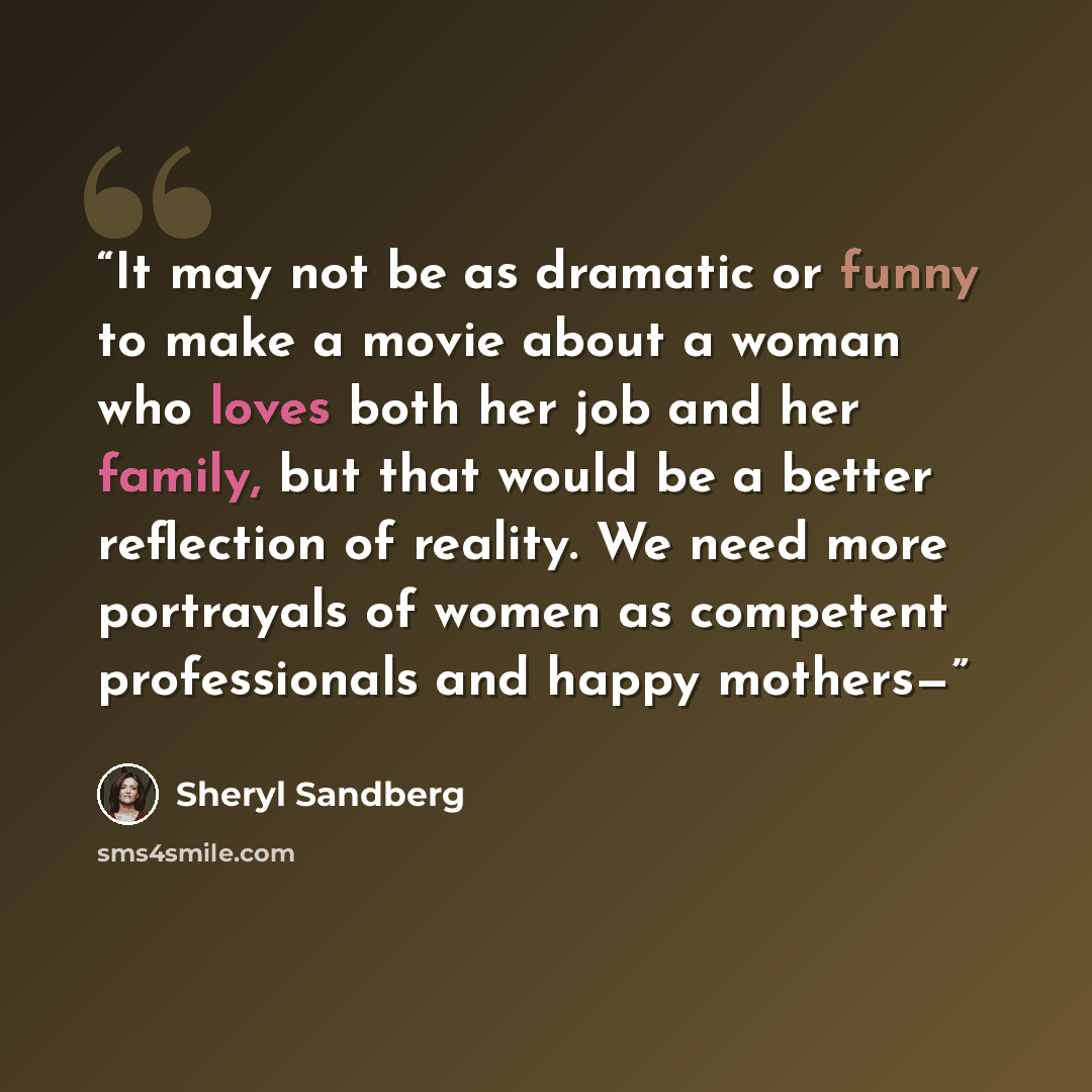 “It may not be as dramatic or funny to make a movie about a woman who loves both her job and her family, but that would be a better reflection of reality. We need more portrayals of women as competent professionals and happy mothers—” quote by Sheryl Sandberg