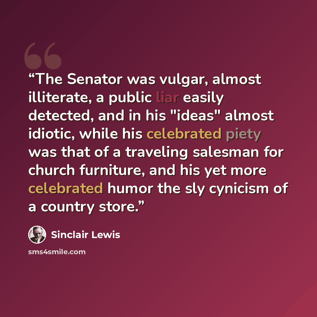 “The Senator was vulgar, almost illiterate, a public liar easily detected, and in his "ideas" almost idiotic, while his celebrated piety was that of a traveling salesman for church furniture, and his yet more celebrated humor the sly cynicism of a country store.” quote by Sinclair Lewis