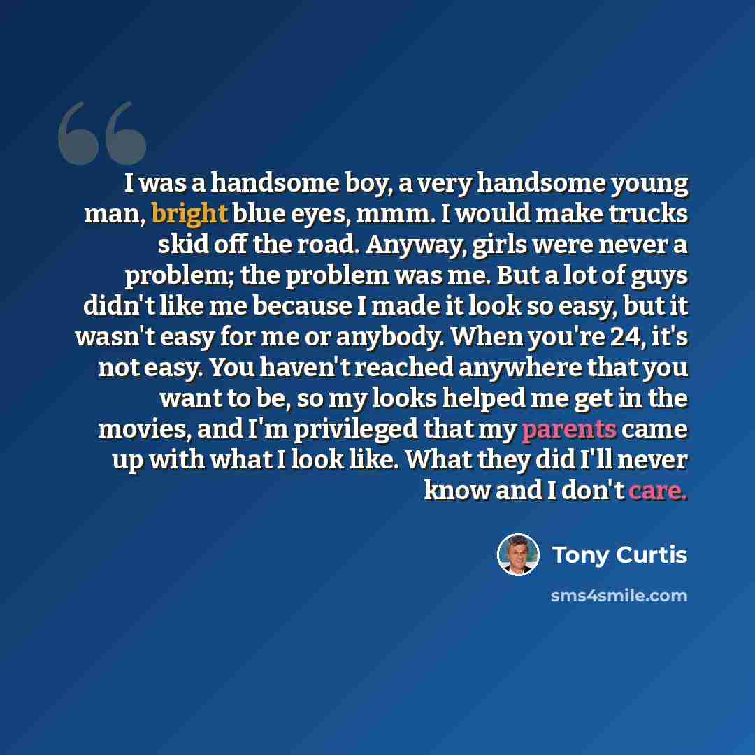 “I was a handsome boy, a very handsome young man, bright blue eyes, mmm. I would make trucks skid off the road. Anyway, girls were never a problem; the problem was me. But a lot of guys didn't like me because I made it look so easy, but it wasn't easy for me or anybody. When you're 24, it's not…” quote by Tony Curtis