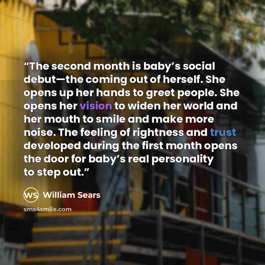 “The second month is baby’s social debut—the coming out of herself. She opens up her hands to greet people. She opens her vision to widen her world and her mouth to smile and make more noise. The feeling of rightness and trust developed during the first month opens the door for baby’s real…” quote by William Sears