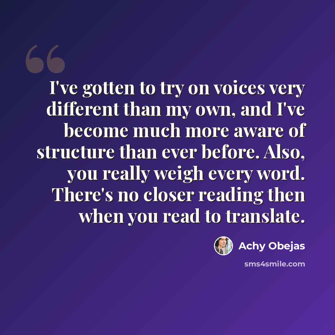 “I've gotten to try on voices very different than my own, and I've become much more aware of structure than ever before. Also, you really weigh every word. There's no closer reading then when you read to translate.” quote by Achy Obejas
