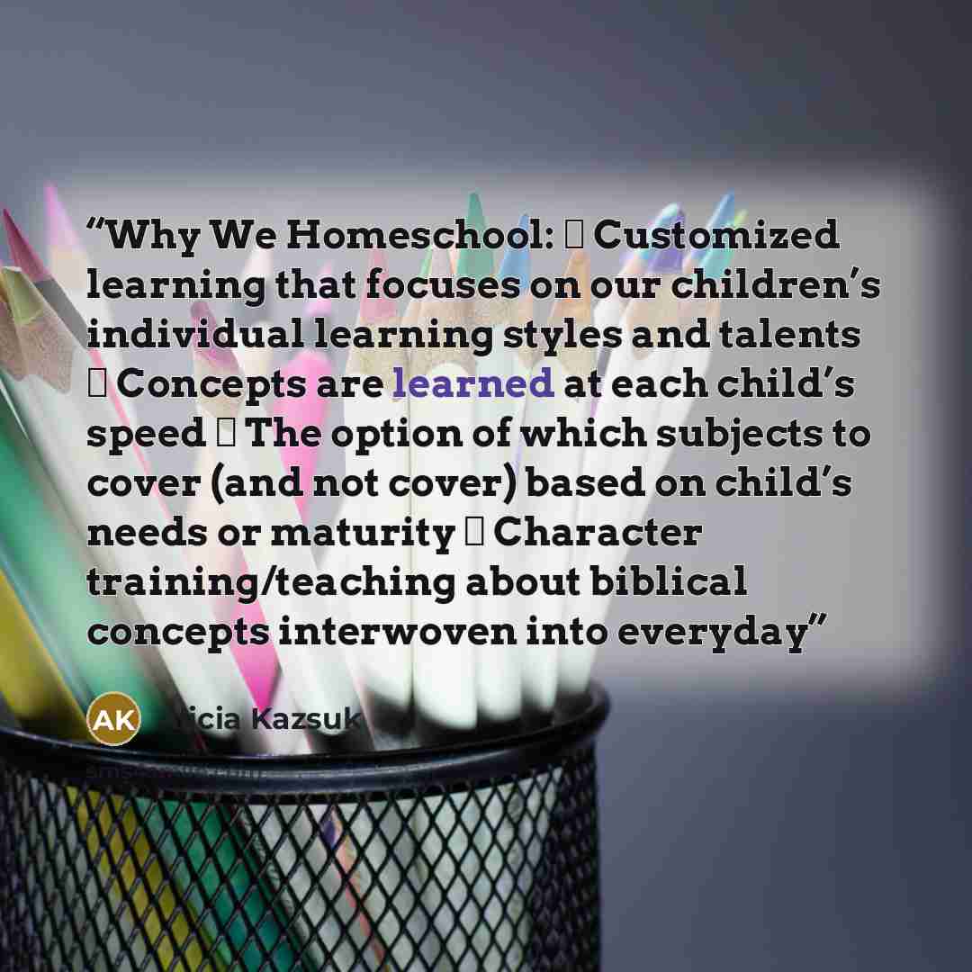 “Why We Homeschool: ▪ Customized learning that focuses on our children’s individual learning styles and talents ▪ Concepts are learned at each child’s speed ▪ The option of which subjects to cover (and not cover) based on child’s needs or maturity ▪ Character training/teaching about biblical…” quote by Alicia Kazsuk