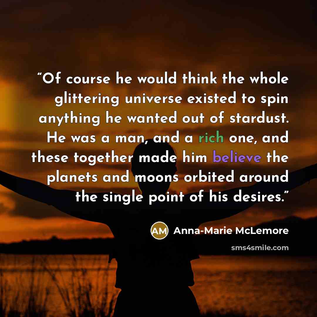 “Of course he would think the whole glittering universe existed to spin anything he wanted out of stardust. He was a man, and a rich one, and these together made him believe the planets and moons orbited around the single point of his desires.” quote by Anna-Marie McLemore