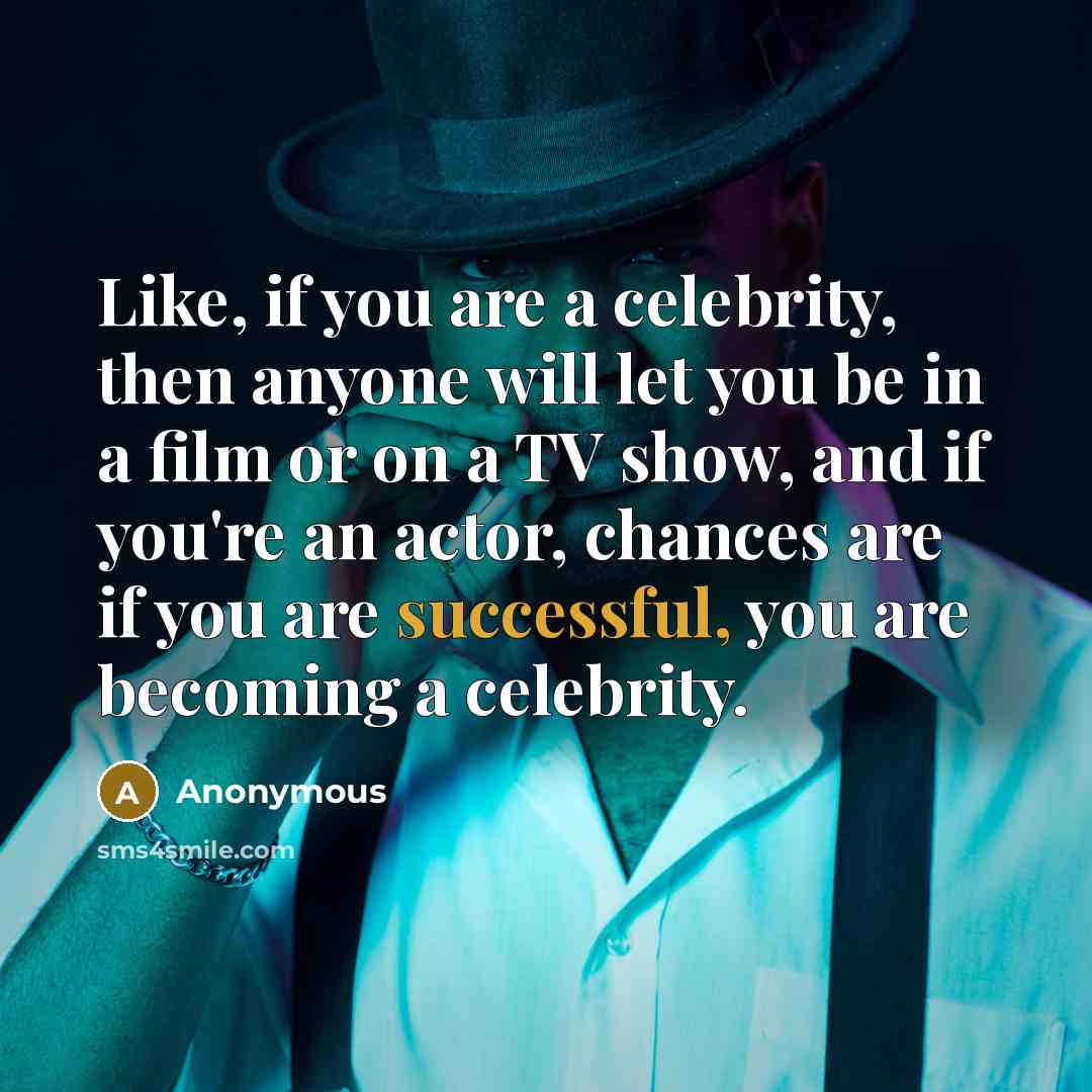 “Like, if you are a celebrity, then anyone will let you be in a film or on a TV show, and if you're an actor, chances are if you are successful, you are becoming a celebrity.” quote by Anonymous