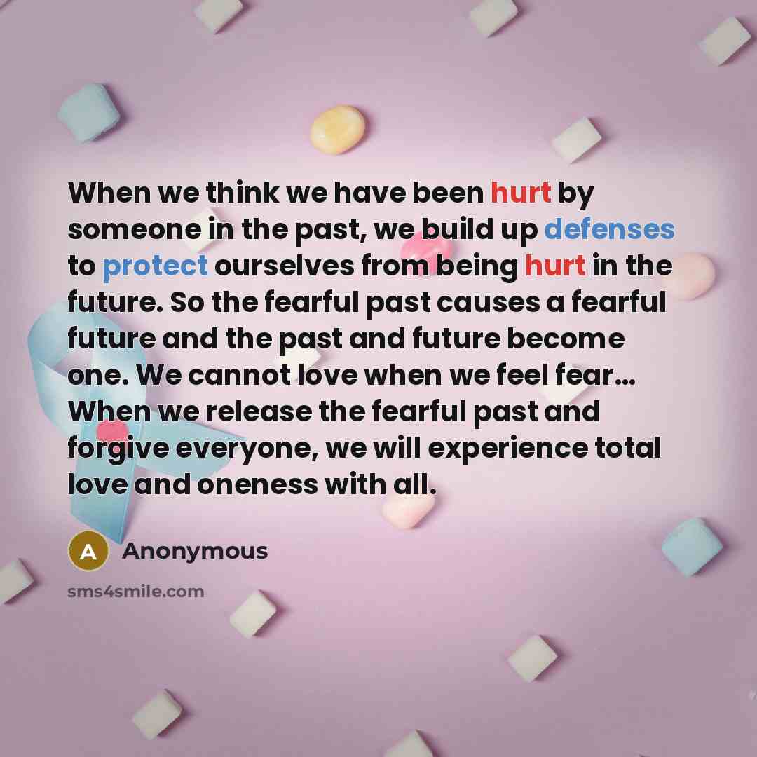 “When we think we have been hurt by someone in the past, we build up defenses to protect ourselves from being hurt in the future. So the fearful past causes a fearful future and the past and future become one. We cannot love when we feel fear… When we release the fearful past and forgive everyone…” quote by Anonymous