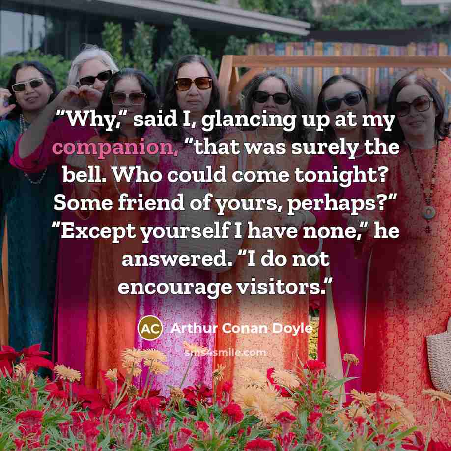 “Why,” said I, glancing up at my companion, “that was surely the bell. Who could come tonight? Some friend of yours, perhaps?” “Except yourself I have none,” he answered. “I do not encourage visitors.” quote by Arthur Conan Doyle