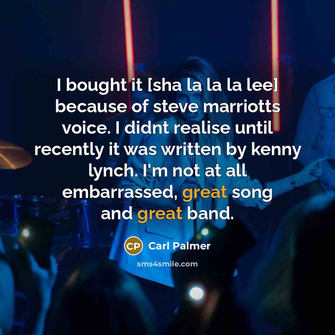 “I bought it [sha la la la lee] because of steve marriotts voice. I didnt realise until recently it was written by kenny lynch. I'm not at all embarrassed, great song and great band.” quote by Carl Palmer