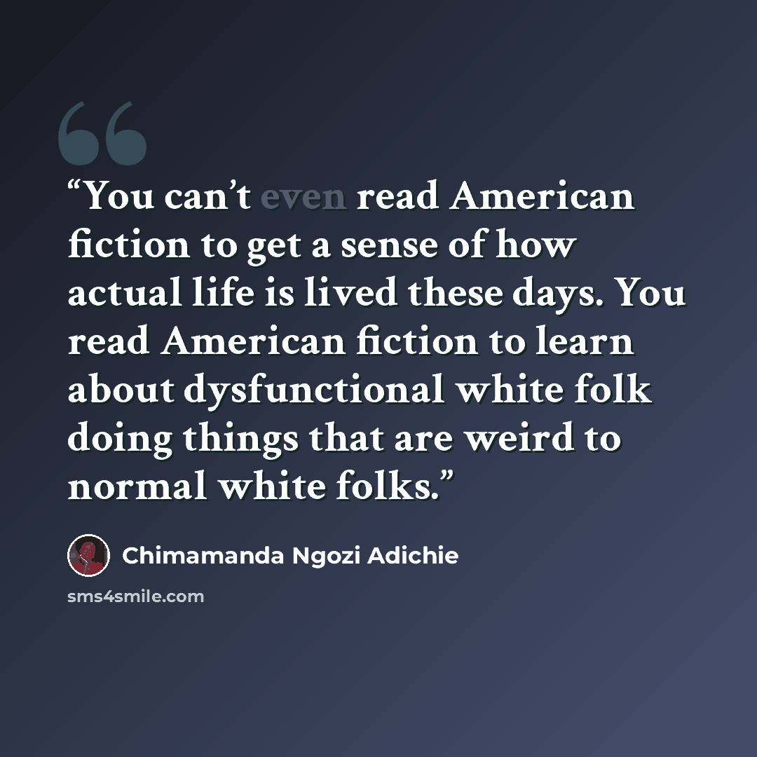 “You can’t even read American fiction to get a sense of how actual life is lived these days. You read American fiction to learn about dysfunctional white folk doing things that are weird to normal white folks.” quote by Chimamanda Ngozi Adichie