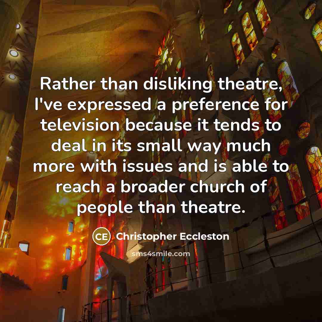 “Rather than disliking theatre, I've expressed a preference for television because it tends to deal in its small way much more with issues and is able to reach a broader church of people than theatre.” quote by Christopher Eccleston