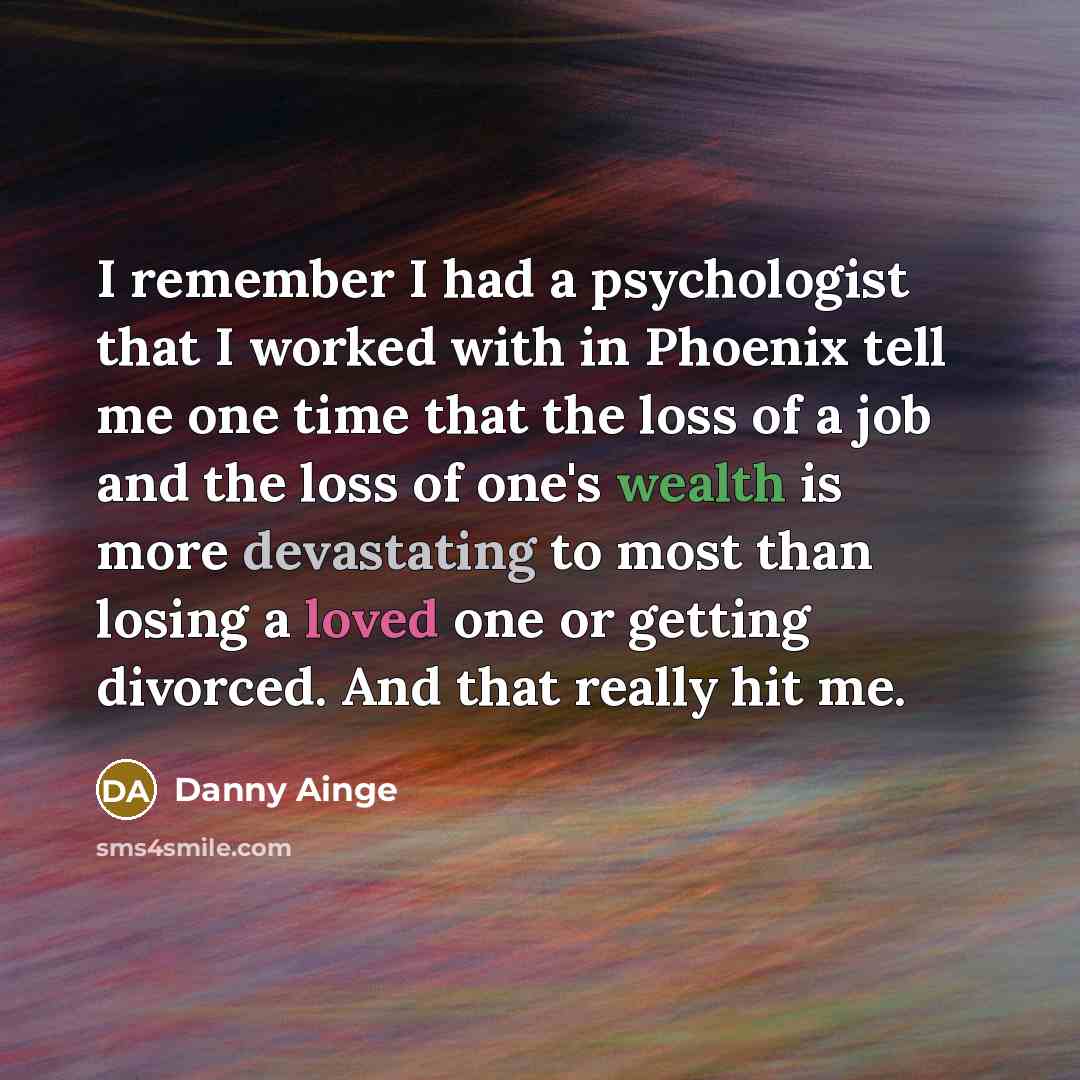 “I remember I had a psychologist that I worked with in Phoenix tell me one time that the loss of a job and the loss of one's wealth is more devastating to most than losing a loved one or getting divorced. And that really hit me.” quote by Danny Ainge