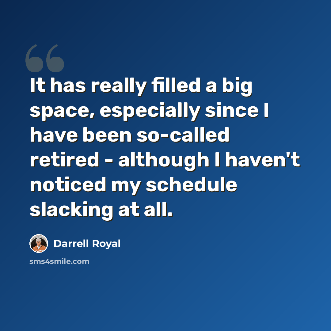 “It has really filled a big space, especially since I have been so-called retired - although I haven't noticed my schedule slacking at all.” quote by Darrell Royal