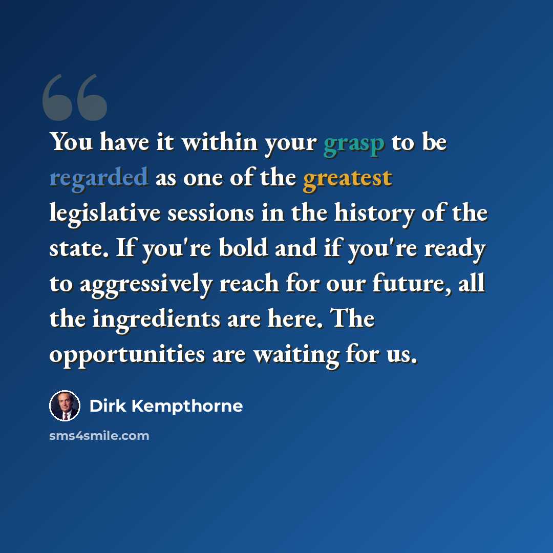 “You have it within your grasp to be regarded as one of the greatest legislative sessions in the history of the state. If you're bold and if you're ready to aggressively reach for our future, all the ingredients are here. The opportunities are waiting for us.” quote by Dirk Kempthorne