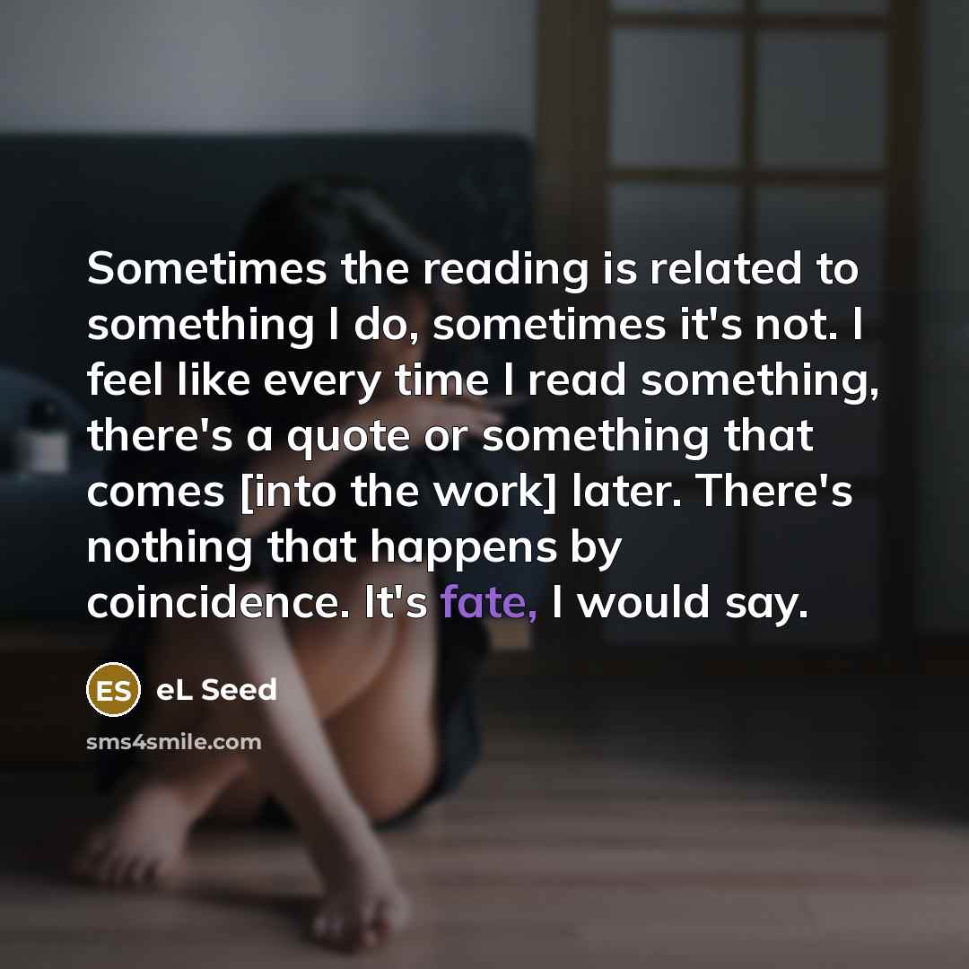 “Sometimes the reading is related to something I do, sometimes it's not. I feel like every time I read something, there's a quote or something that comes [into the work] later. There's nothing that happens by coincidence. It's fate, I would say.” quote by eL Seed