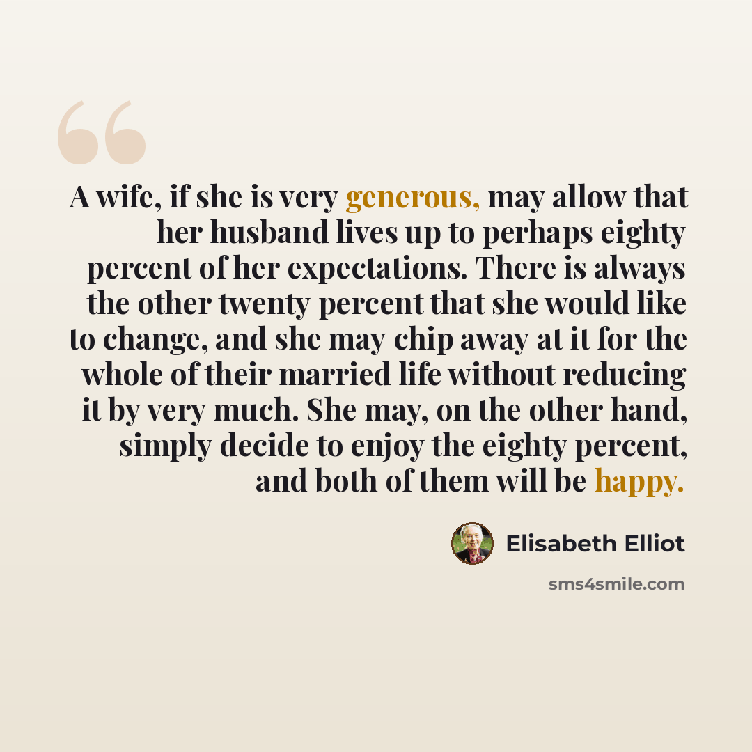 “A wife, if she is very generous, may allow that her husband lives up to perhaps eighty percent of her expectations. There is always the other twenty percent that she would like to change, and she may chip away at it for the whole of their married life without reducing it by very much. She may, on…” quote by Elisabeth Elliot