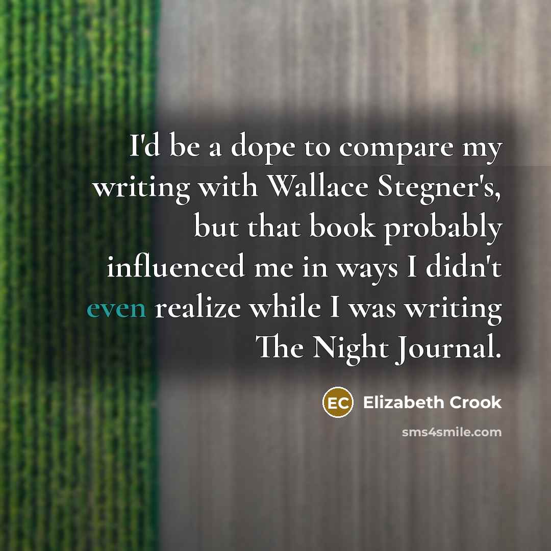 “I'd be a dope to compare my writing with Wallace Stegner's, but that book probably influenced me in ways I didn't even realize while I was writing The Night Journal.” quote by Elizabeth Crook